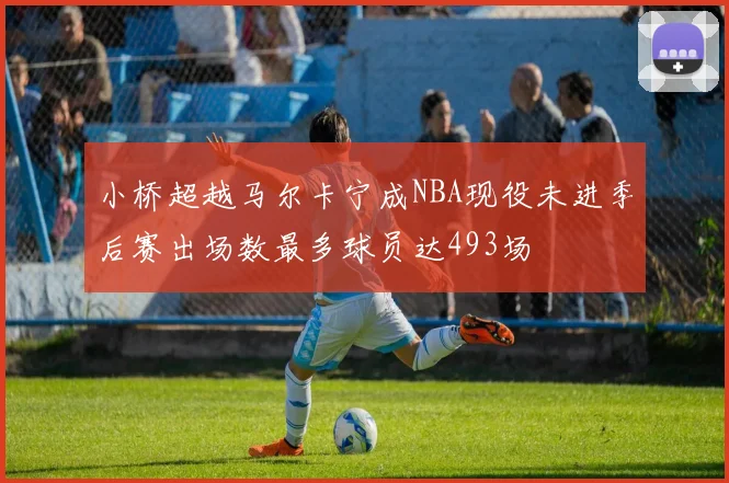 小桥超越马尔卡宁成NBA现役未进季后赛出场数最多球员达493场