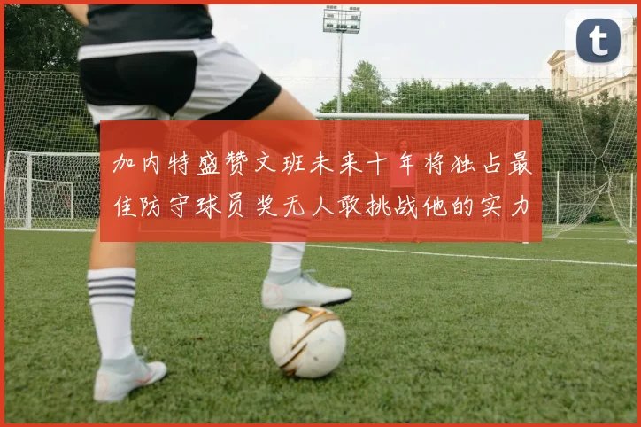 加内特盛赞文班未来十年将独占最佳防守球员奖无人敢挑战他的实力
