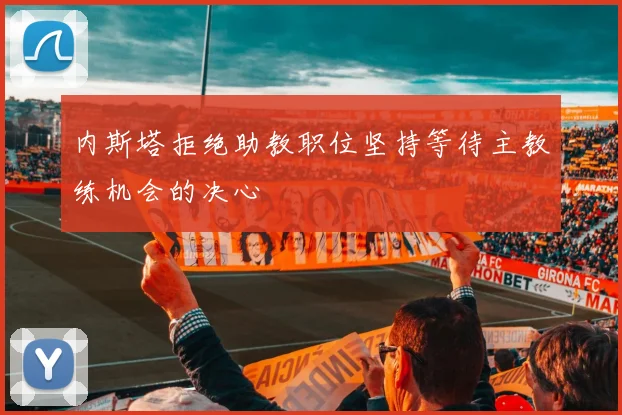 内斯塔拒绝助教职位坚持等待主教练机会的决心