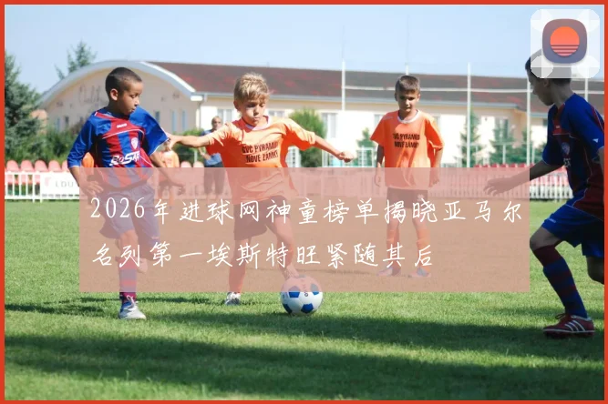 2026年进球网神童榜单揭晓亚马尔名列第一埃斯特旺紧随其后