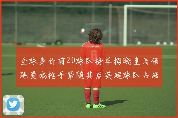 全球身价前20球队榜单揭晓皇马领跑曼城枪手紧随其后英超球队占据多数