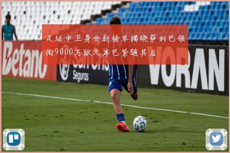 足坛中卫身价新榜单揭晓萨利巴领衔9000万欧元库巴紧随其后