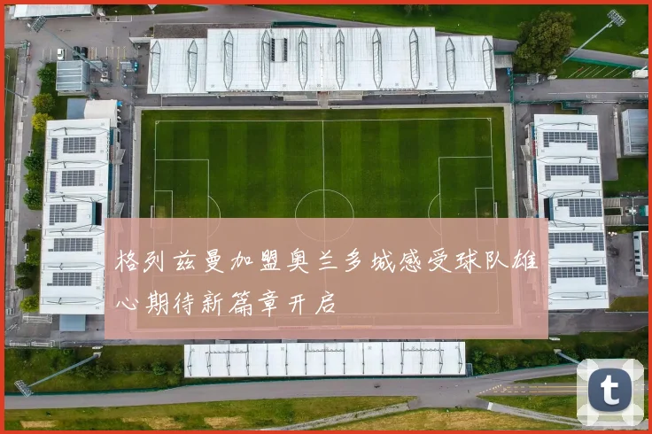 格列兹曼加盟奥兰多城感受球队雄心期待新篇章开启
