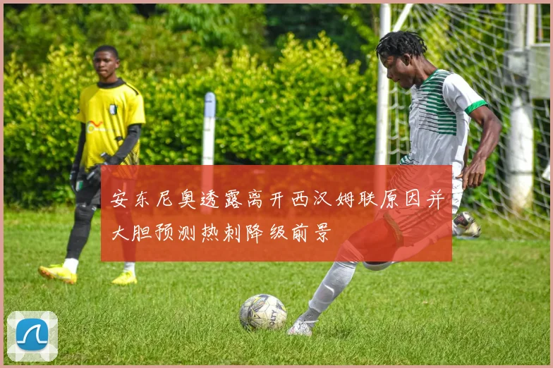 安东尼奥透露离开西汉姆联原因并大胆预测热刺降级前景