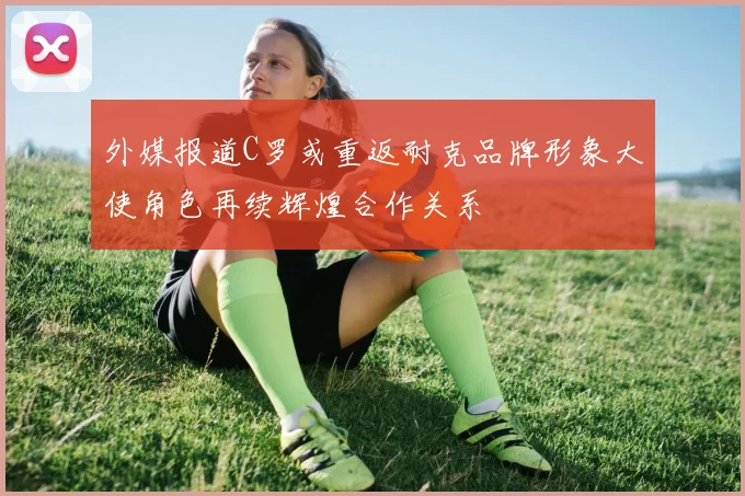 外媒报道C罗或重返耐克品牌形象大使角色再续辉煌合作关系