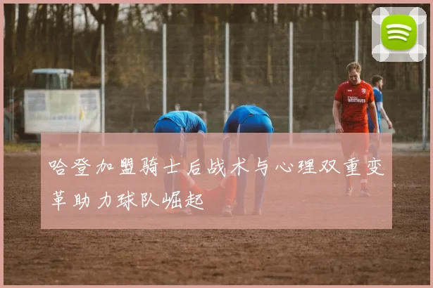 哈登加盟骑士后战术与心理双重变革助力球队崛起