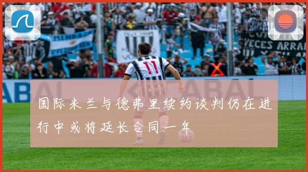 国际米兰与德弗里续约谈判仍在进行中或将延长合同一年