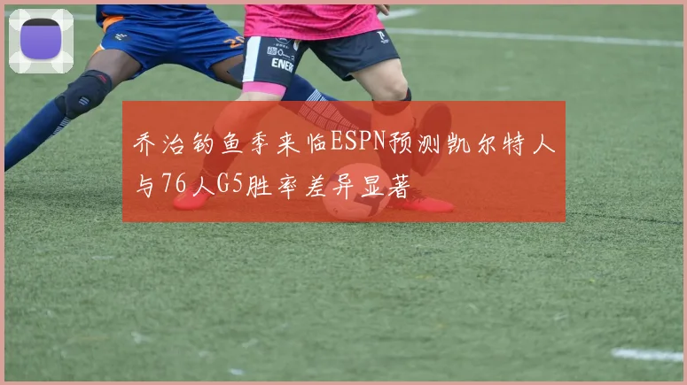 乔治钓鱼季来临ESPN预测凯尔特人与76人G5胜率差异显著