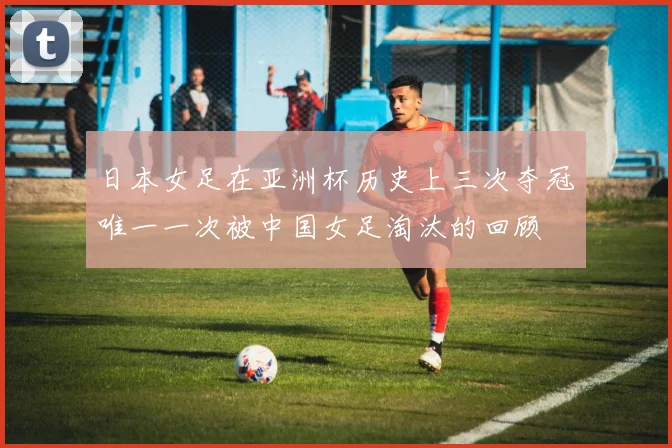 日本女足在亚洲杯历史上三次夺冠唯一一次被中国女足淘汰的回顾