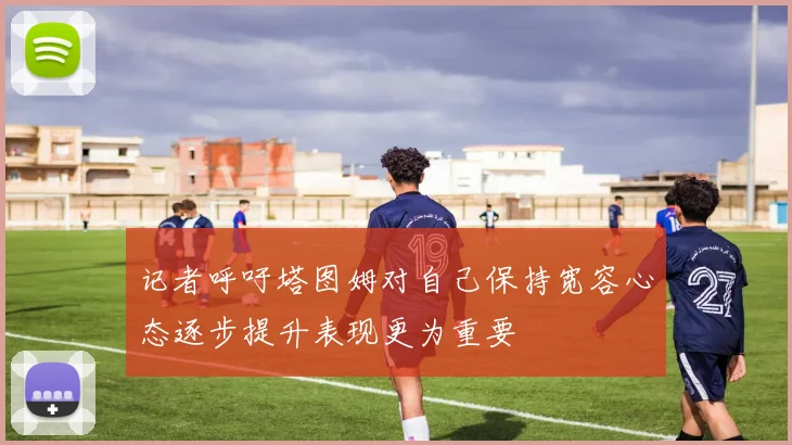 记者呼吁塔图姆对自己保持宽容心态逐步提升表现更为重要