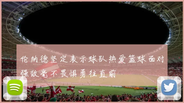 伦纳德坚定表示球队热爱篮球面对强敌毫不畏惧勇往直前