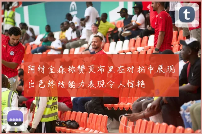 阿特金森称赞莫布里在对抗中展现出色终结能力表现令人惊艳