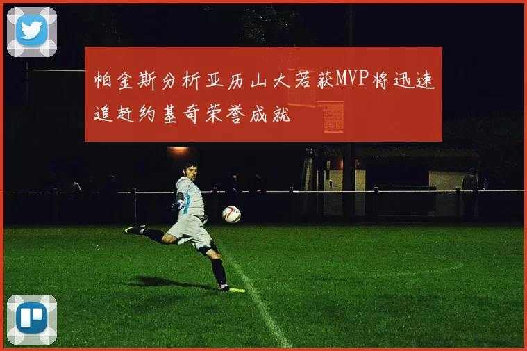 帕金斯分析亚历山大若获MVP将迅速追赶约基奇荣誉成就