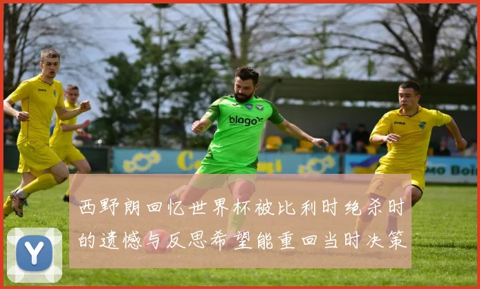 西野朗回忆世界杯被比利时绝杀时的遗憾与反思希望能重回当时决策时刻