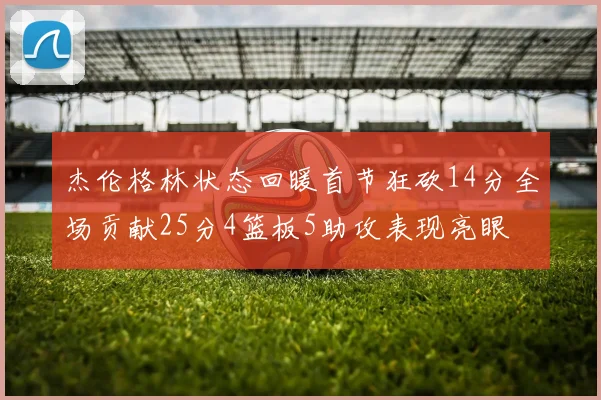 杰伦格林状态回暖首节狂砍14分全场贡献25分4篮板5助攻表现亮眼