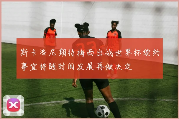 斯卡洛尼期待梅西出战世界杯续约事宜将随时间发展再做决定
