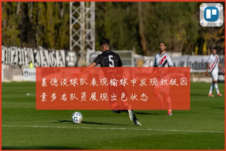 基德谈球队表现输球中发现积极因素多名队员展现出色状态