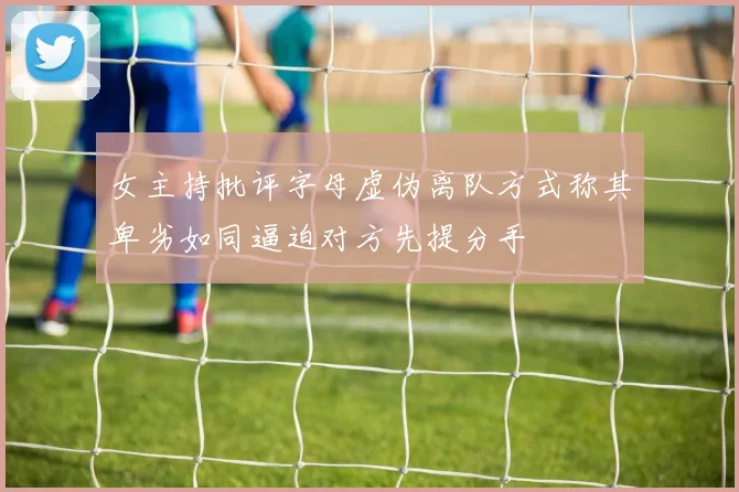 女主持批评字母虚伪离队方式称其卑劣如同逼迫对方先提分手